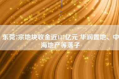 东莞7宗地块收金近137亿元 华润置地、中海地产等落子