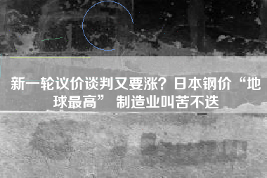 新一轮议价谈判又要涨？日本钢价“地球最高” 制造业叫苦不迭